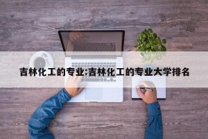 吉林化工的专业:吉林化工的专业大学排名
