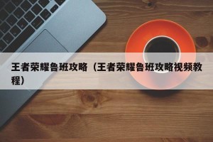 王者荣耀鲁班攻略（王者荣耀鲁班攻略视频教程）