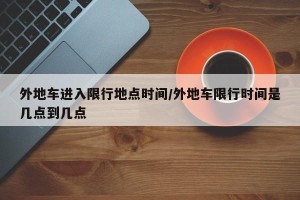 外地车进入限行地点时间/外地车限行时间是几点到几点