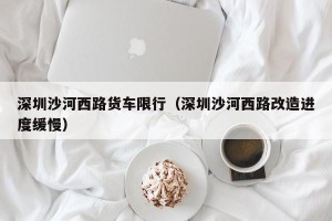 深圳沙河西路货车限行（深圳沙河西路改造进度缓慢）