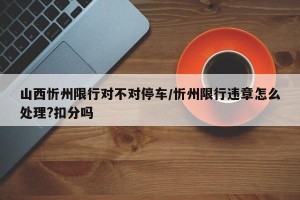 山西忻州限行对不对停车/忻州限行违章怎么处理?扣分吗