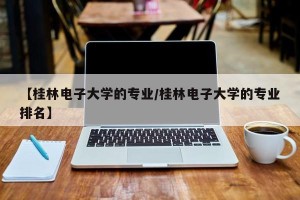【桂林电子大学的专业/桂林电子大学的专业排名】