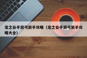 龙之谷手游弓箭手攻略（龙之谷手游弓箭手攻略大全）