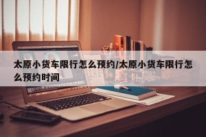 太原小货车限行怎么预约/太原小货车限行怎么预约时间