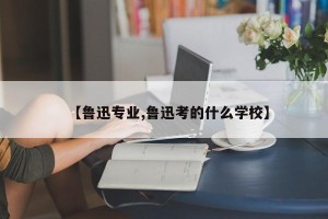 【鲁迅专业,鲁迅考的什么学校】