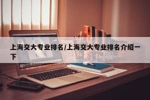 上海交大专业排名/上海交大专业排名介绍一下