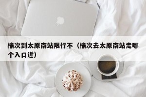 榆次到太原南站限行不（榆次去太原南站走哪个入口近）