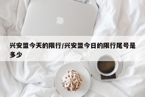 兴安盟今天的限行/兴安盟今日的限行尾号是多少