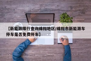 【新能源限行查询绵阳地区/绵阳市新能源车停车是否免费停车】