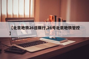 【北京地铁26日限行,26号北京地铁管控】