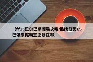 【ff15巴尔巴采掘场攻略/最终幻想15巴尔采掘场王之墓在哪】