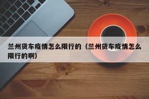 兰州货车疫情怎么限行的（兰州货车疫情怎么限行的啊）