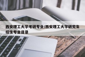 西安理工大学考研专业/西安理工大学研究生招生专业目录