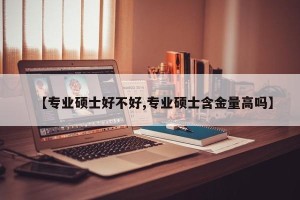 【专业硕士好不好,专业硕士含金量高吗】