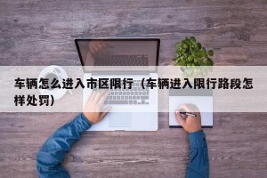 车辆怎么进入市区限行（车辆进入限行路段怎样处罚）