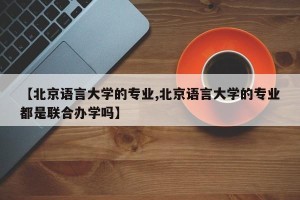 【北京语言大学的专业,北京语言大学的专业都是联合办学吗】
