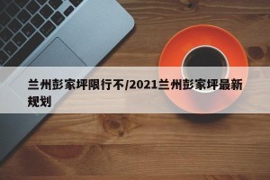 兰州彭家坪限行不/2021兰州彭家坪最新规划