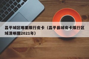 昌平城区哪里限行皮卡（昌平县城皮卡限行区域清晰图2021年）