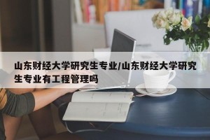 山东财经大学研究生专业/山东财经大学研究生专业有工程管理吗