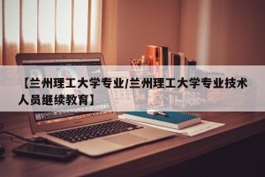 【兰州理工大学专业/兰州理工大学专业技术人员继续教育】