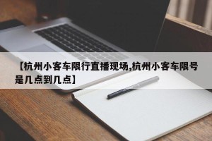 【杭州小客车限行直播现场,杭州小客车限号是几点到几点】