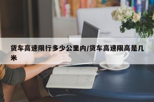 货车高速限行多少公里内/货车高速限高是几米