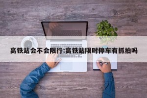 高铁站会不会限行:高铁站限时停车有抓拍吗