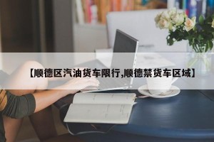 【顺德区汽油货车限行,顺德禁货车区域】