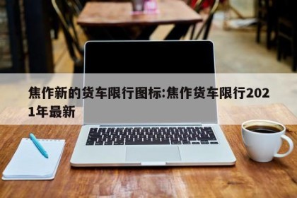 焦作新的货车限行图标:焦作货车限行2021年最新