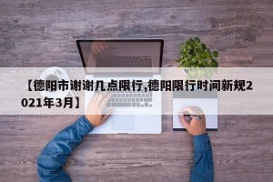 【德阳市谢谢几点限行,德阳限行时间新规2021年3月】
