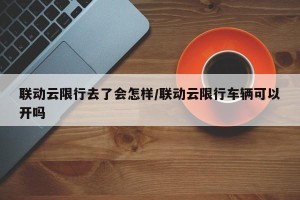 联动云限行去了会怎样/联动云限行车辆可以开吗