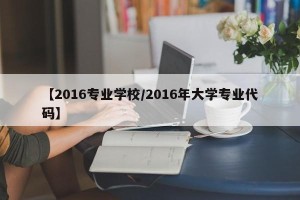 【2016专业学校/2016年大学专业代码】