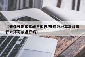 【天津外地车高峰点限行/天津外地车高峰限行外环可以通行吗】