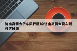 济南高新大货车限行区域:济南高新大货车限行区域图