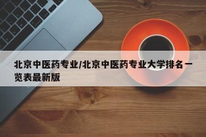 北京中医药专业/北京中医药专业大学排名一览表最新版