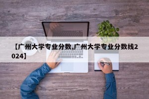 【广州大学专业分数,广州大学专业分数线2024】