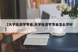 【大学投资学专业,大学投资学专业怎么学好】