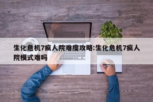 生化危机7疯人院难度攻略:生化危机7疯人院模式难吗