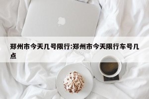 郑州市今天几号限行:郑州市今天限行车号几点