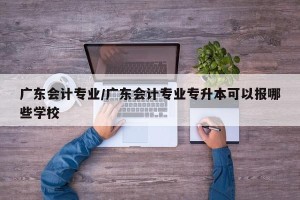 广东会计专业/广东会计专业专升本可以报哪些学校