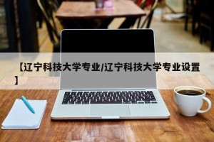【辽宁科技大学专业/辽宁科技大学专业设置】