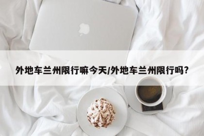 外地车兰州限行嘛今天/外地车兰州限行吗?