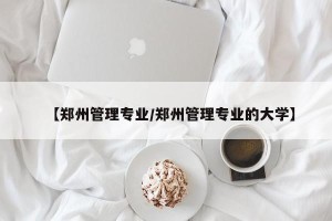 【郑州管理专业/郑州管理专业的大学】