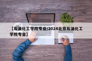 【石油化工学院专业/2024北京石油化工学院专业】