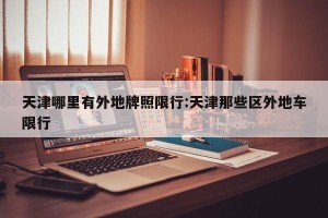 天津哪里有外地牌照限行:天津那些区外地车限行