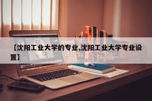 【沈阳工业大学的专业,沈阳工业大学专业设置】