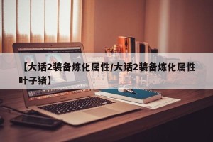 【大话2装备炼化属性/大话2装备炼化属性叶子猪】