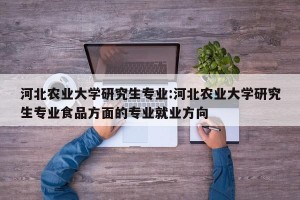 河北农业大学研究生专业:河北农业大学研究生专业食品方面的专业就业方向
