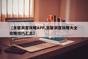 【贪婪洞窟攻略APP,贪婪洞窟攻略大全 攻略技巧汇总】