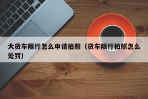 大货车限行怎么申请拍照（货车限行拍照怎么处罚）